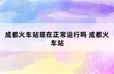 成都火车站现在正常运行吗 成都火车站